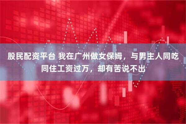 股民配资平台 我在广州做女保姆，与男主人同吃同住工资过万，却有苦说不出