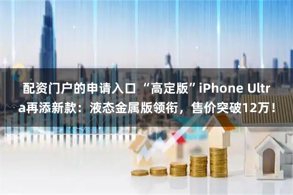 配资门户的申请入口 “高定版”iPhone Ultra再添新款：液态金属版领衔，售价突破12万！